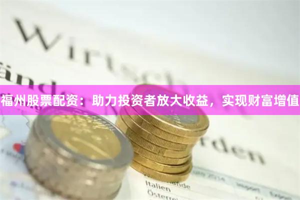 福州股票配资：助力投资者放大收益，实现财富增值