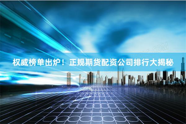 权威榜单出炉！正规期货配资公司排行大揭秘