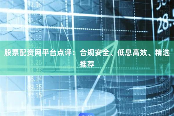 股票配资网平台点评：合规安全、低息高效、精选推荐